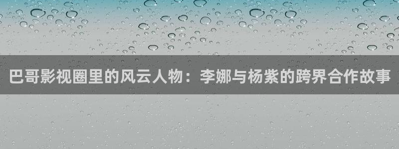 浮力影院app：巴哥影视圈里的风云人物：李娜与杨紫的跨界合作故事